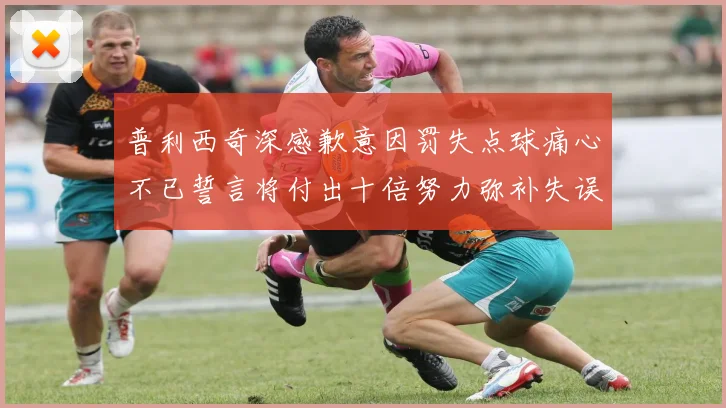 普利西奇深感歉意因罚失点球痛心不已誓言将付出十倍努力弥补失误