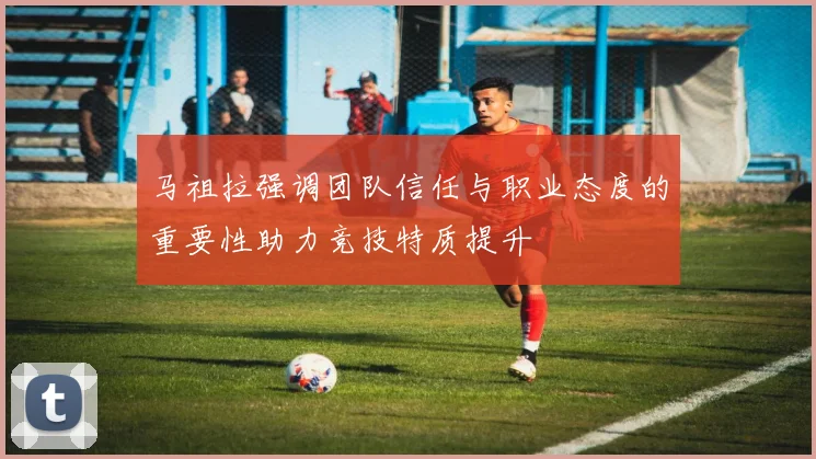 马祖拉强调团队信任与职业态度的重要性助力竞技特质提升