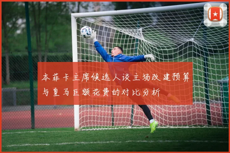 本菲卡主席候选人谈主场改建预算与皇马巨额花费的对比分析