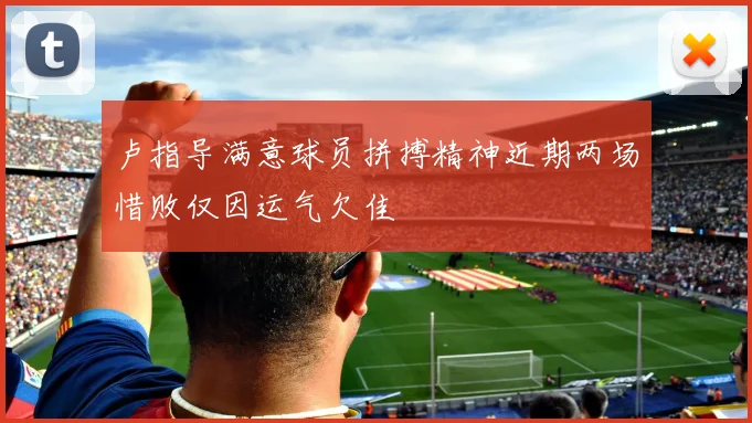 卢指导满意球员拼搏精神近期两场惜败仅因运气欠佳