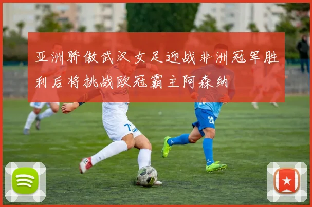 亚洲骄傲武汉女足迎战非洲冠军胜利后将挑战欧冠霸主阿森纳