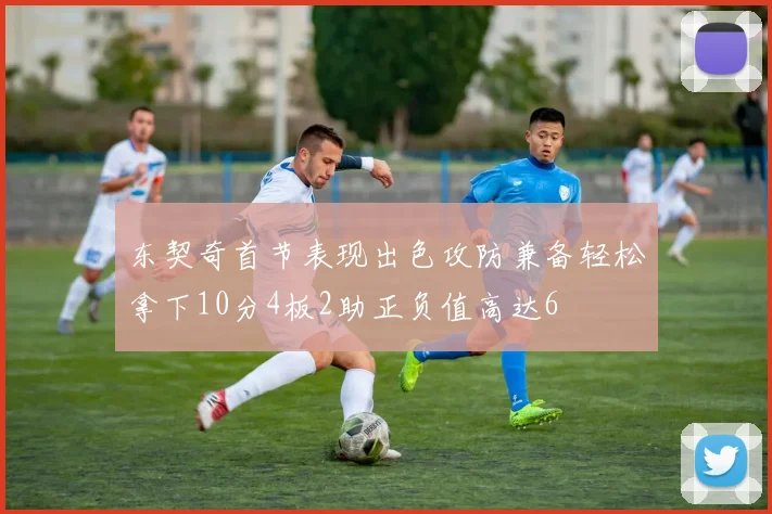 东契奇首节表现出色攻防兼备轻松拿下10分4板2助正负值高达6