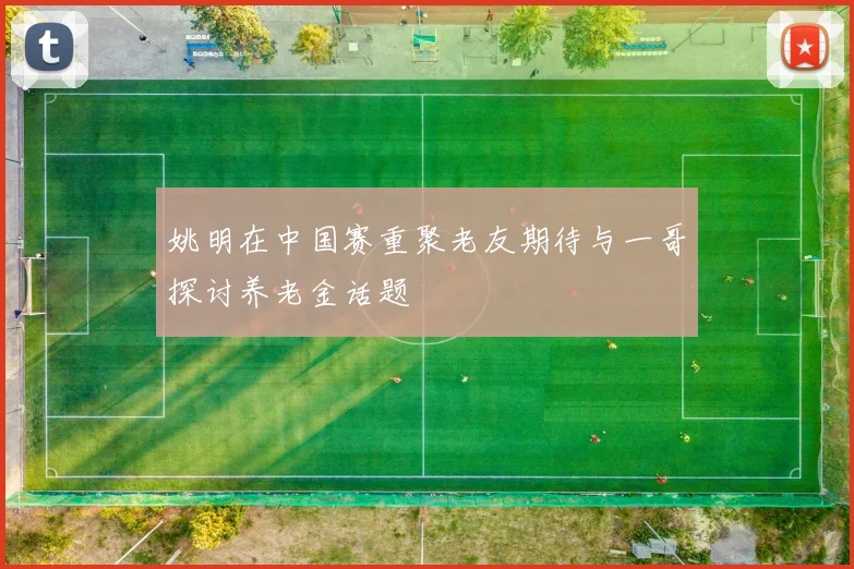 姚明在中国赛重聚老友期待与一哥探讨养老金话题