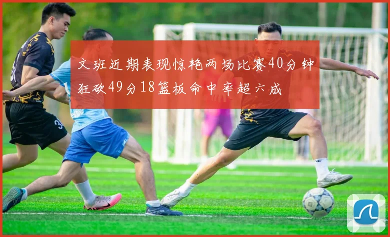 文班近期表现惊艳两场比赛40分钟狂砍49分18篮板命中率超六成