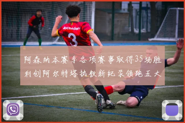 阿森纳本赛季各项赛事取得35场胜利创阿尔特塔执教新纪录领跑五大联赛