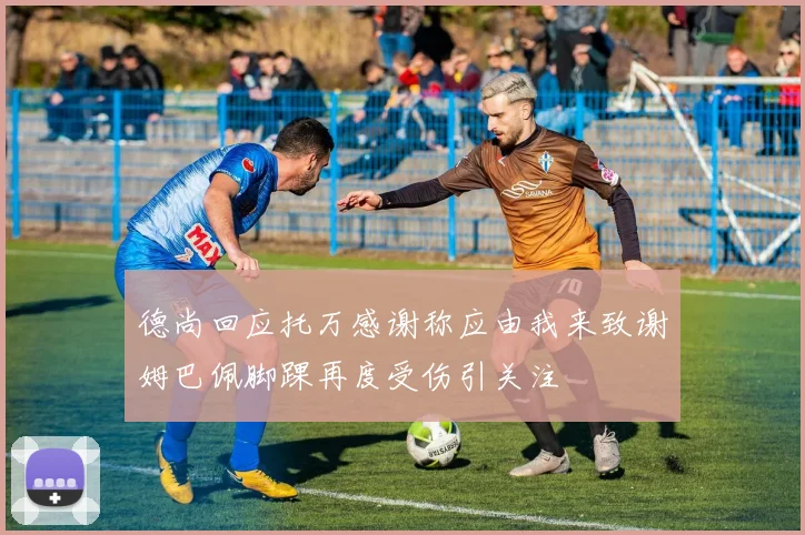 德尚回应托万感谢称应由我来致谢姆巴佩脚踝再度受伤引关注