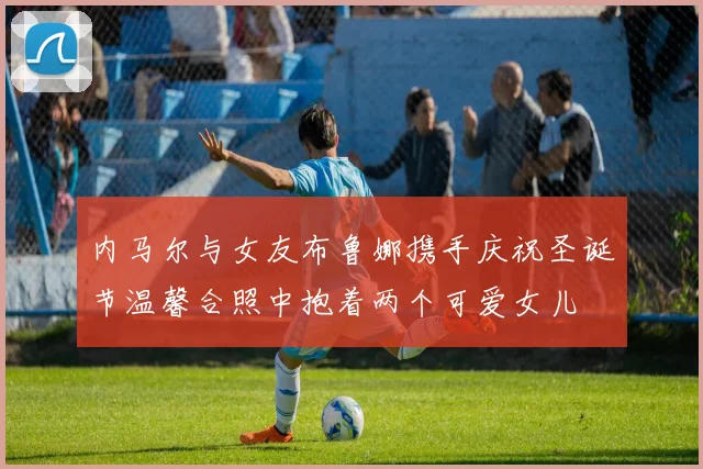 内马尔与女友布鲁娜携手庆祝圣诞节温馨合照中抱着两个可爱女儿
