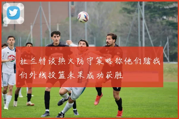 杜兰特谈热火防守策略称他们赌我们外线投篮未果成功获胜