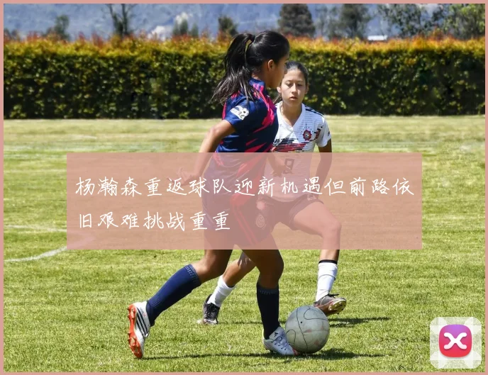 杨瀚森重返球队迎新机遇但前路依旧艰难挑战重重